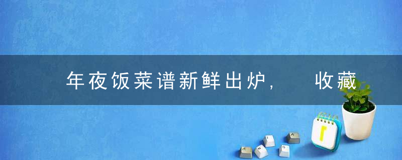 年夜饭菜谱新鲜出炉, 收藏起来留着过年用